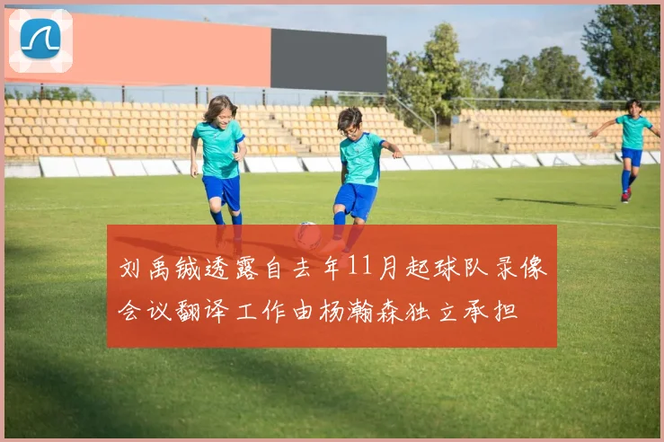 刘禹铖透露自去年11月起球队录像会议翻译工作由杨瀚森独立承担